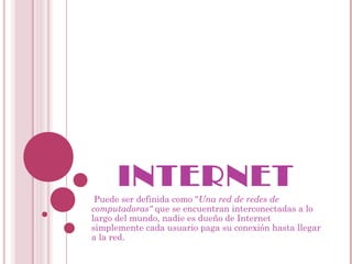 INTERNET
 Puede ser definida como "Una red de redes de
computadoras" que se encuentran interconectadas a lo
largo del mundo, nadie es dueño de Internet
simplemente cada usuario paga su conexión hasta llegar
a la red.
 