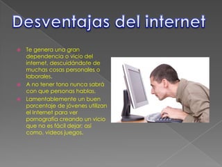  Te genera una gran
  dependencia o vicio del
  internet, descuidándote de
  muchas cosas personales o
  laborales.
 A no tener tono nunca sabrá
  con que personas hablas.
 Lamentablemente un buen
  porcentaje de jóvenes utilizan
  el Internet para ver
  pornografía creando un vicio
  que no es fácil dejar; así
  como, videos juegos.
 