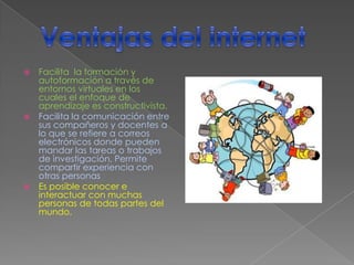  Facilita la formación y
  autoformación a través de
  entornos virtuales en los
  cuales el enfoque de
  aprendizaje es constructivista.
 Facilita la comunicación entre
  sus compañeros y docentes a
  lo que se refiere a correos
  electrónicos donde pueden
  mandar las tareas o trabajos
  de investigación, Permite
  compartir experiencia con
  otras personas
 Es posible conocer e
  interactuar con muchas
  personas de todas partes del
  mundo.
 