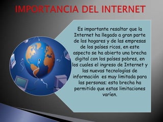 Es importante resaltar que la
  Internet ha llegado a gran parte
  de los hogares y de las empresas
     de los países ricos, en este
 aspecto se ha abierto una brecha
  digital con los países pobres, en
los cuales el ingreso de Internet y
      las nuevas tecnologías de
 información es muy limitada para
    las personas; esta brecha ha
  permitido que estas limitaciones
                varíen.
 