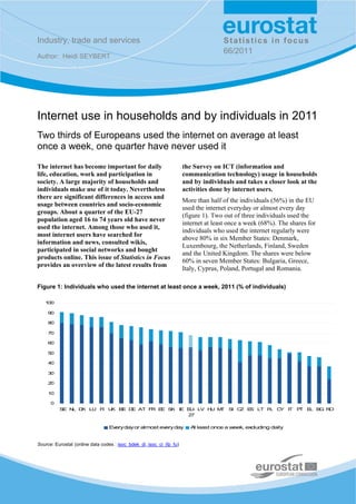 Industry, trade and services                                                         Statistics in focus
                                                                                     66/2011
Author: Heidi SEYBERT




Internet use in households and by individuals in 2011
Two thirds of Europeans used the internet on average at least
once a week, one quarter have never used it

The internet has become important for daily                           the Survey on ICT (information and
life, education, work and participation in                            communication technology) usage in households
society. A large majority of households and                           and by individuals and takes a closer look at the
individuals make use of it today. Nevertheless                        activities done by internet users.
there are significant differences in access and
                                                                      More than half of the individuals (56%) in the EU
usage between countries and socio-economic
                                                                      used the internet everyday or almost every day
groups. About a quarter of the EU-27
                                                                      (figure 1). Two out of three individuals used the
population aged 16 to 74 years old have never
                                                                      internet at least once a week (68%). The shares for
used the internet. Among those who used it,
                                                                      individuals who used the internet regularly were
most internet users have searched for
                                                                      above 80% in six Member States: Denmark,
information and news, consulted wikis,
                                                                      Luxembourg, the Netherlands, Finland, Sweden
participated in social networks and bought
                                                                      and the United Kingdom. The shares were below
products online. This issue of Statistics in Focus
                                                                      60% in seven Member States: Bulgaria, Greece,
provides an overview of the latest results from
                                                                      Italy, Cyprus, Poland, Portugal and Romania.

Figure 1: Individuals who used the internet at least once a week, 2011 (% of individuals)

   100

     90

     80

     70

     60

     50

     40

     30

     20

     10

      0
          S N D LU F U BE D AT F E S
           E L K    I K    E    R E K IE E - LV H M
                                          U      U T S C E LT P C
                                                      I Z S    L Y IT P E B R
                                                                       T L G O
                                         27

                                 Every day or almost every day           A least once a week, ex
                                                                          t                     cluding daily


Source: Eurostat (online data codes : isoc_bdek_di, isoc_ci_ifp_fu)
 