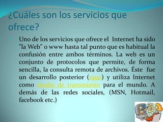 ¿Cuáles son los servicios que
ofrece?
•   Uno de los servicios que ofrece el Internet ha sido
    "la Web" o www hasta tal punto que es habitual la
    confusión entre ambos términos. La web es un
    conjunto de protocolos que permite, de forma
    sencilla, la consulta remota de archivos. Éste fue
    un desarrollo posterior (1990) y utiliza Internet
    como medio de transmisión para el mundo. A
    demás de las redes sociales, (MSN, Hotmail,
    facebook etc.)
 