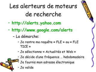Les alerteurs de moteurs de recherche http://alerts.yahoo.com   http://www.google.com/alerts   La démarche: Je rentre ma requête « FLE » ou « FLE TICE » Je sélectionne « Actualités et Web » Je décide d’une fréquence … hebdomadaire Je fournis mon adresse électronique Je valide 