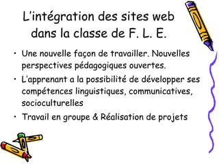 L’intégration des sites web dans la classe de F. L. E. Une nouvelle façon de travailler. Nouvelles perspectives pédagogiques ouvertes.  L’apprenant a la possibilité de développer ses compétences linguistiques, communicatives, socioculturelles Travail en groupe & Réalisation de projets 