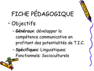 FICHE PÉDAGOGIQUE Objectifs Généraux : développer la compétence communicative en profitant des potentialités de T.I.C. Spécifiques : Linguistiques; Fonctionnels; Socioculturels 
