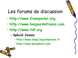 Les forums de discussion http://www.francparler.org   http://www.bonjourdefrance.com   http://www.tv5.org Spécial Jeunes http://www.okapi.bayardpresse.fr   http://www.phosphore.com   