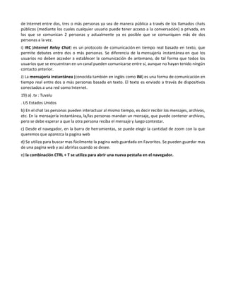 de Internet entre dos, tres o más personas ya sea de manera pública a través de los llamados chats
públicos (mediante los cuales cualquier usuario puede tener acceso a la conversación) o privada, en
los que se comunican 2 personas y actualmente ya es posible que se comuniquen más de dos
personas a la vez.
i) IRC (Internet Relay Chat) es un protocolo de comunicación en tiempo real basado en texto, que
permite debates entre dos o más personas. Se diferencia de la mensajería instantánea en que los
usuarios no deben acceder a establecer la comunicación de antemano, de tal forma que todos los
usuarios que se encuentran en un canal pueden comunicarse entre sí, aunque no hayan tenido ningún
contacto anterior.
J) La mensajería instantánea (conocida también en inglés como IM) es una forma de comunicación en
tiempo real entre dos o más personas basada en texto. El texto es enviado a través de dispositivos
conectados a una red como Internet.
19) a) .tv : Tuvalu
. US Estados Unidos
b) En el chat las personas pueden interactuar al mismo tiempo, es decir recibir los mensajes, archivos,
etc. En la mensajería instantánea, la/las personas mandan un mensaje, que puede contener archivos,
pero se debe esperar a que la otra persona reciba el mensaje y luego contestar.
c) Desde el navegador, en la barra de herramientas, se puede elegir la cantidad de zoom con la que
queremos que aparezca la pagina web
d) Se utiliza para buscar mas fácilmente la pagina web guardada en Favoritos. Se pueden guardar mas
de una pagina web y asi abrirlas cuando se desee.
e) la combinación CTRL + T se utiliza para abrir una nueva pestaña en el navegador.
 