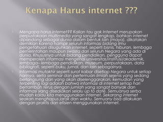   Mengapa harus internet?? Kalian tau gak Internet merupakan
    perpustakaan multimedia yang sangat lengkap, bahkan internet
    dipandang sebagai dunia dalam bentuk lain (maya), dikatakan
    demikian karena hampir seluruh informasi bidang ilmu
    pengetahuan disuguhkan internet, seperti bisnis, hiburan, lembaga
    pemerintahan maupun swasta dari seluruh Negara yang ada di
    dunia. Khususnya untuk bidang pendidikan, pengguna dapat
    memperoleh informasi mengenai universitas/institusi/akademik,
    lembaga– lembaga pendidikan, museum, perpustakaan, data
    bibilografi, seperti buku, jurnal, dan lain sebagainya.
   Informasi mutakhir seperti surat kabar disetiap Negara untuk setiap
    harinya, serta seminar dan pertemuan ilmiah sejenis yang sedang
    berlangsung dan yang akan diselenggarakan, kemudian yang
    terpenting lagi adalah bahwa informasi di internet setiap hari
    bertambah terus dengan jumlah yang sangat banyak dan
    informasi yang disediakan selalu up to date. Semuanya serba
    mudah kalau kita menggunakan internet. Sekarang internet
    seakan menghapus jarak dan waktu. Semuany bisa dilakukan
    dengan praktis dan efisien menggunakan internet.
 