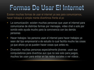 Existen muchas formas de usar el internet ya sea para comunicarnos,
hacer trabajos o simple mente divertirnos frente al pc
• La comunicación: existen muchas personas que usan el internet para
  comunicarse de distintas formas por mensajes, video chat o solo por
  sonido esto ayuda mucho para la convivencia con las demás
  personas
• Hacer trabajos: las persona usan el internet para hacer trabajos ya
  sean del tipo empresarial o de estudio lo cual facilita mucho las cosas
  ya que ahora ya se pueden hacer cosas que antes no.
• Diversión: muchas personas especialmente jóvenes usan sus
  computadoras para divertirse aun que no sea solo para juegos,
  muchos las usan para entrar en las redes sociales o ver videos .
 