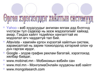  Yahoo   - вэб хуудсуудыг ангилан ялгаж дэд бvлгvvд
  vvсгэсэн тул сэдвээр нь хєєж мэдээлэлийг хайхад
  амар. Гэхдээ хайлт тєдийлєн хангалттай их
  мэдээлэл өгч чаддаггүй тал бий.
 Altavista - хамгийн єргєн хvрээтэй хайлтын систем,
  харамсалтай нь зарим тохиолдолд хэтэрхий олон vр
  дvн гаргаж ирдэг.
 Google - элдэв график реклам багатай, хэрэглэхэд
  хялбар байдаг.
 www.mobinet.mn - Мобикомын вэбийн сан
 www.mol.mn - МонголиаОнлайн хуудасны вэб хайлт
 www.mongolsearch.com
 