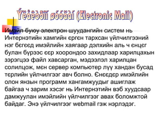 Имэйл буюу электрон шуудангийн систем нь
Интернэтийн хамгийн єргєн тархсан үйлчилгээний
нэг бєгєєд имэйлийн хаягаар дэлхийн аль ч єнцєг
булан бүрээс єєр хоорондоо захидлаар харилцахын
зэрэгцээ файл хавсарган, мэдээлэл харилцан
солилцож, мєн сервер компьютер лүү хандан бусад
тєрлийн үйлчилгээг авч болно. Єнєєдєр имэйлийн
олон янзын программ хангамжуудыг ашиглаж
байгаа ч зарим хэсэг нь Интернэтийн вэб хуудсаар
дамжуулан имэйлийн үйлчилгээг авах боломжтой
байдаг. Энэ үйлчилгээг webmail гэж нэрлэдэг.
 