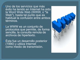    Uno de los servicios que más
    éxito ha tenido en Internet ha sido
    la Word Wide Web (WWW, o "la
    Web"), hasta tal punto que es
    habitual la confusión entre ambos
    términos.
   La WWW es un conjunto de
    protocolos que permite, de forma
    sencilla, la consulta remota de
    archivos de hipertexto.
   Ésta fue un desarrollo posterior
    (1990) y utiliza Internet
    como medio de transmisión.
 