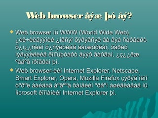 W browser ãýæ þó âý?
      eb
 Web browser íü WWW (World Wide Web)
  ¿éë÷èëãýýíèé ¿íäñýí õýðýãñýë áà âýá ñåðâåðò
  õ¿ì¿¿ñèéí õ¿ñýëòèéã äàìæóóëàí, õàðèó
  ìýäýýëëèéã êîìïüþòåðò äýýð ãàðãàí, ¿ç¿¿ëæ
  ºãäºã ïðîãðàì þì.
 Web browser-èéí Internet Explorer, Netscape,
  Smart Explorer, Opera, Mozilla Firefox çýðýã îëîí
  òºðºë áàéäàã áºãººä õàìãèéí ºðãºí àøèãëàäàã íü
  Ìicrosoft êîìïàíèéí Internet Explorer þì.
 