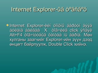 Internet Explorer-ûã òºãñãºõ

 Internet
         Explorer-èéí öîíõíû áàðóóí äýýä
 áóëàíä áàéãàà X òîâ÷èéã click ýñâýë
 Alt+F4 òîâ÷íóóäûã õàìòàä íü äàðíà. Мөн
 хулганы заагчийг Explorer-ийн зүүн дээд
 өнцөгт байрлуулж, Double Click хийнэ.
 