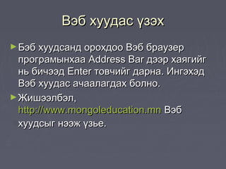 Вэб хуудас үзэх
► Бэб хуудсанд орохдоо Вэб браузер
  програмынхаа Address Bar дээр хаягийг
  нь бичээд Enter товчийг дарна. Ингэхэд
  Вэб хуудас ачаалагдах болно.
► Жишээлбэл,
  http://www.mongoleducation.mn Вэб
  хуудсыг нээж үзье.
 
