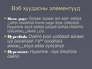 Вэб хуудасны элементүүд
► Home page: Òóõàéí âýáèéí àíõ ãàð÷ èðäýã
 ¿íäñýí õóóäñûã home page ãýæ íýðëýäýã.
 Hyperlink äýýð äàðàõ çàìààð áóñàä õîëáîîñò
 ìýäýýëýë¿¿äèéã ¿çíý.
►Hyperlink:Òåêñò þìóó çóðãààð äàìæèí
 íýã õóóäñààñ íºãºº õóóäñàíä
 øèëæ¿¿ëäýã àðãà õýðýãñýë.
►Hyperòåxt: Hyperlink –òýé õîëáîîòîé
 òåêñò
 