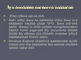 Âýá õóóäàñíû òåêñòèéã õàäãàëàõ
►     [File]->[Save as]-ûã click.
►    Ãàð÷ èðñýí Save As õàðèëöàõ öîíõíû Save in-ä
     õàäãàëàõ ãàçðàà çààæ ºãººä, Save òîâ÷èéã
     äàðíà. Æèøýý íü äîîðõ çóðàãò mongoleducation
     ñàéòûí home page-èéã My documents ôîëäåð
     äîòîðõ My eBooks äýä ôîëäåðò modules íýðýýð
     õàäãàëàõààð ñîíãîñîí áàéíà.
►    Windows Explorer ïðîãðàììûã àæèëëóóëàí äýýðõ
     ôîëäåð ëóó îðæ õàäãàëñàí âýá áàéãàà ýñýõèéã
     áàòëàí õàðæ áîëíî.
 