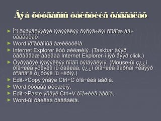 Âýá õóóäàñíû òåêñòèéã õàäãàëàõ
► Ìºí õýðýãöýýòýé ìýäýýëëýý õýñýã÷ëýí ñîíãîæ àâ÷
  õàäãàëàõ
► Word ïðîãðàììûã àæèëóóëíà.
► Internet Explorer ëóó øèëæèíý. (Taskbar äýýð
  õàðàãäàæ áàéãàà Internet Explorer-í íýð äýýð click.)
► Õýðýãòýé ìýäýýëëýý ñîíãîí òýìäýãëýíý. (Mouse-ûí ç¿¿í
  òîâ÷èéã ýõëýëä íü òàâèàä, ç¿¿í òîâ÷èéã äàðñàí ÷èãýýð
  òºãñãºë õ¿ðòýë íü ÷èðíý.)
► Edit->Copy ýñâýë Ctrl+C òîâ÷èéã äàðíà.
► Word ðóóãàà øèëæèíý.
► Edit->Paste ýñâýë Ctrl+V òîâ÷èéã äàðíà.
► Word-ûí ôàéëàà õàäãàëíà.
 