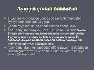 Âýáýýñ çóðàã õàäãàëàõ
►   Èíòåðíýòýýñ õýðýãòýé çóðãàà õàéæ îëñîí òîõèîëäîëä
    õýðõýí õàäãàëàõ àðãûã ¿çüå.
►   Çóðàã äýýð mouse-àà áàéðëóóëààä áàðóóí click.
►   Ãàð÷ èðñýí menu-ãýýñ [Save Picture As]-ûã click.Ñàíàìæ:
    Çóðãàí äýýð mouse-aa áàéðëóóëàõàä æèæèã öîíõ ãàðíà.
    Ýíäýýñ äèñêíèé çóðãèéã click õèéí õàäãàëæ áîëíî. Ìºí
    õàäãàëàõ ãàçðûã ñîíãîõäîî òîõèðñîí ôîëäåð áàéõã¿é áîë
    øèíýýð ôîëäåð íýýæ õàäãàëæ áîëíî.
►   Ãàð÷ èðñýí Save As õàðèëöàõ öîíõíû Save in-ä õàäãàëàõ
    ãàçðûã çààæ ºãººä, File name-ä ôàéëûí íýðèéã áè÷ýýä
    Save òîâ÷èéã äàðíà.
 