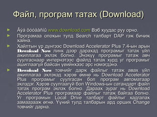 Файл, програм татах (Download)
►   Âýá õóóäàñíû www.download.com Вэб хуудас руу орно.
►   Програмаа олохын тулд Search талбарт DAP гэж бичиж
    хайна.
►   Хайлтын үр дүнгээс Download Accelerator Plus 7.4-ын арын
    Download Now линк дээр дарахад програмыг татах үйл
    ажиллагаа эхлэх болно. Энэхүү програмыг татаж авч
    суулгаснаар интернэтээс файлд татах хурд уг програмыг
    ашиглаагүй байсан үеийнхээс эрс нэмэгдэнэ.
►   Download Now товчийг дарж файлыг татаж авах үйл
    ажиллагаа эхлэхэд хэрэв өмнө нь Download Accelerator
    Plus програмыг суулгасан бол програм автоматаар
    эхлэдэг. Хэрэв суулгаагүй бол Windows-ын сатандарт файл
    татах програм эхлэх болно. Дараах зураг нь Download
    Accelerator Plus програмаар файлыг татаж байгаа болно.
    Уг програмын Local Drive талбарт файлыг хадгалах
    замаазааж өгнө. Үүний тулд талбарын ард орших Change
    товчийг дарна.
 