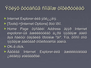 Ýõëýõ õóóäñûã ñîíãîæ òîõèðóóëàõ
► Internet Explorer-èéã ýõë¿¿ëíý.
► [Tools]->[Internet Options] ðóó îðíî.
► Home    Page õýñãèéí Address äýýð Internet
  expolorer-ûã àæèëëóóëàõ á¿ðä íýýãäýæ áàéõ
  âýá ñàéòûí õàÿãèéã îðóóëæ ºãíº. Ýíä, õîîñîí öîíõ
  íýýãäýæ áàéõààð òîõèðóóëñàí áàéíà.
► OK-ã click.
► Äàõèàä Internet Explorer-èéã àæèëëóóëààä
  ¿éëäëýý øàëãààðàé.
 