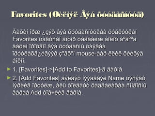 Favorites (Øèëìýë Âýá õóóäàñíóóä)
  Äàõèí îðæ ¿çýõ âýá õóóäàñíóóäàà öóãëóóëàí
  Favorites õàâòñàí äîòîð õàäãàëæ áîëîõ áºãººä
  äàõèí îðîõäîî âýá õóóäàñíû õàÿãàà
  îðóóëàõã¿éãýýð çºâõºí mouse-ààð êëèê õèéõýä
  áîëíî.
► 1. [Favorites]->[Add to Favorites]-ã äàðíà.
► 2. [Add Favorites] äýëãýö íýýãäâýë Name õýñýãò
  íýðèéã îðóóëæ, àëü ôîëäåðò õàäãàëàõàà ñîíãîñíû
  äàðàà Add òîâ÷èéã äàðíà.
 