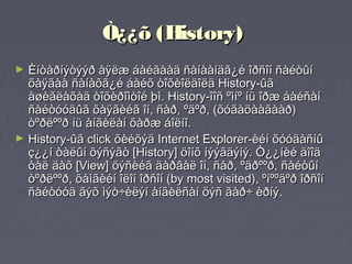 Ò¿¿õ (History)
► Èíòåðíýòýýð àÿëæ áàéãààä ñàíààíäã¿é îðñîí ñàéòûí
  õàÿãàà ñàíàõã¿é áàéõ òîõèîëäîëä History-ûã
  àøèãëàõàä òîõèðîìòîé þì. History-îîñ ºìíº íü îðæ áàéñàí
  ñàéòóóäûã õàÿãèéã îí, ñàð, ºäºð, (õóãàöààãààð)
  òºðëººð íü àíãèëàí õàðæ áîëíî.
► History-ûã click õèéõýä Internet Explorer-èéí õóóäàñíû
  ç¿¿í òàëûí õýñýãò [History] öîíõ íýýãäýíý. Ò¿¿íèé äîîä
  òàë äàõ [View] öýñèéã äàðâàë îí, ñàð, ºäðººð, ñàéòûí
  òºðëººð, õàìãèéí îëîí îðñîí (by most visited), ºíººäºð îðñîí
  ñàéòóóä ãýõ ìýò÷èëýí àíãèëñàí öýñ ãàð÷ èðíý.
 