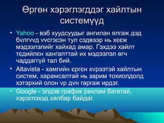 Өргөн хэрэглэгддэг хайлтын
            системүүд
• Yahoo - вэб хуудсуудыг ангилан ялгаж дэд
  бvлгvvд vvсгэсэн тул сэдвээр нь хєєж
  мэдээлэлийг хайхад амар. Гэхдээ хайлт
  тєдийлєн хангалттай их мэдээлэл өгч
  чаддаггүй тал бий.
• Altavista - хамгийн єргєн хvрээтэй хайлтын
  систем, харамсалтай нь зарим тохиолдолд
  хэтэрхий олон vр дvн гаргаж ирдэг.
• Google - элдэв график реклам багатай,
  хэрэглэхэд хялбар байдаг.
 