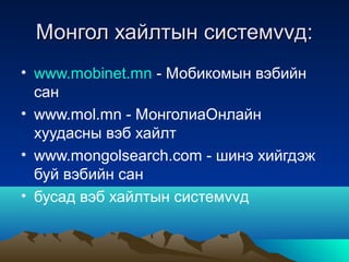 Монгол хайлтын системvvд:
• www.mobinet.mn - Мобикомын вэбийн
  сан
• www.mol.mn - МонголиаОнлайн
  хуудасны вэб хайлт
• www.mongolsearch.com - шинэ хийгдэж
  буй вэбийн сан
• бусад вэб хайлтын системvvд
 