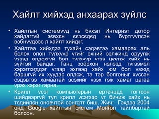 Хайлт хийхэд анхаарах зүйлс
• Хайлтын системvvд нь бvхэл Интернэт дотор
  хайдаггvй    зєвхєн  єєрсєдєд   нь  бvртгvvлсэн
  вэбнvvдээс л хайлт хийдэг.
• Хайлтаа хийхдээ тухайн сэдэвтээ хамаарах аль
  болох олон тvлхvvр vгийг эхний ээлжинд оруулж
  vзээд олдохгvй бол тvлхvvр vгээ цєєлж хайх нь
  зүйтэй байдаг. Ганц хоёрхон нэлээд тvгээмэл
  хэрэглэгддэг vгээр эхлээд хайх юм бол vзээд
  баршгvй их хуудас олдож, та тэр болгоныг хvссэн
  сэдэвтээ хамаатай эсэхийг vзэх гэж хамаг цагаа
  vрэх хэрэг гарна.
• Крилл vсэг компьютерын ертєнцєд тогтсон
  шийдвэргvй тул крилл vсэгээр vг бичиж хайх нь
  тєдийлєн оновчтой сонголт биш. Жич: Гэхдээ 2004
  онд Google хайлтын систем Монгол тайлбартай
  болсон.
 