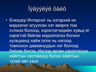 Ìýäýýëýë õàéõ
• Єнєєдєр Интернэт нь хэтэрхий их
  мэдээлэл агуулсан хэт аварга том
  сvлжээ болоод, хэрэглэгчидийн хувьд яг
  хэрэгтэй байгаа мэдээлэлээ богино
  хугацаанд хайж олох нь нэлээд
  томоохон даваануудын нэг болоод
  байгаа билээ. Ингээд өргөн хэрэглэгдэх
  хайлтын системүүд болон хайлтын
  тухай авч үзье.
 