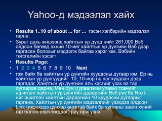Yahoo-д мэдээлэл хайх
• Results 1..10 of about ... for ... гэсэн хэлбэрийн мэдээлэл
  гарна.
• Зураг дахь жишээнд хайлтын үр дүнд нийт 261,000 Вэб
  олдсон бөгөөд эхний 10-ийг хайлтын үр дүнгийн Вэб дээр
  гаргасан болохыг мэдээлж байгаа хэрэг юм. Вэбийн
  төгсгөлийн хэсэгт
• Results Page:
• 1 2 3 4 5 6 7 8 9 10 Next
• гэж байх ба хайлтын үр дүнгийн хуудасны дугаар юм. Ер нь
  хайлтын үр дүнгүүдийг 10, 10-иор нь нэг хуудсан дээр
  гаргадаг. Хайлтын үр дүнгийн аль хэсгийг үзэх вэ тэр
  дугаараа дарна. Мөн сум (гурвалжин улаан) товчийг
  ашиглан хайлтын үр дүнгийн дараагийн Вэб рүү ба Next-
  ийг ашиглан хайлтын дараагийн 10 хуудаснй дугаарыг
  гаргана. Хайлтын үр дүнгийн мэдээллийг үзэхдээ олдсон
  Link (ихэнхдээ цэнхэр өнгөтэй байх ба хулганы заагч хүний
  гар болон өөрчлөгддөг) рүү орж үзнэ.
 