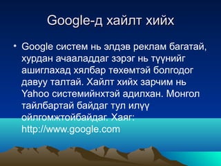Google-д хайлт хийх
• Google систем нь элдэв реклам багатай,
  хурдан ачааладдаг зэрэг нь түүнийг
  ашиглахад хялбар төхөмтэй болгодог
  давуу талтай. Хайлт хийх зарчим нь
  Yahoo системийнхтэй адилхан. Монгол
  тайлбартай байдаг тул илүү
  ойлгомжтойбайдаг. Хаяг:
  http://www.google.com
 