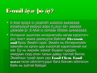 E-mail ãýæ þó âý?
 E-Mail ãýäýã íü ýëåêòðîí øóãàìûã àøèãëààä
  èíòåðíýòýýð èëãýýõ áóþó õ¿ëýýí àâ÷ áàéãàà
  çàõèäàë þì. E-Mail íü òóñãàé ïðîãðàì àøèãëàäàã.
 Интернэт ашиглан интернетийн нөгөө хэрэглэгч
  рүү текст захиа дамжуулж байгааг Electronic
  mail буюу Эмайл гэдэг. Эмайл нь Интернэтийн
  хамгийн их єргєн цар хvрээтэй хэрэглээний нэг
  юм. Ер нь жирийн захиаг бодвол хурдан,
  хямдхан гээд олон талын давуу талтай билээ.
  Эмайлын тухай ярих үед Email Client, Email
  server гэсэн ойлголтуудыг бага боловч ойлгосон
  байх нь зүйтэй байдаг.
 
