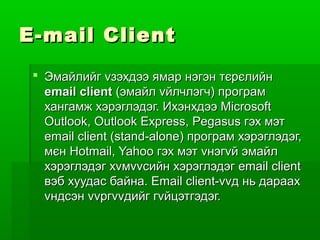 E - mail Client
  Эмайлийг vзэхдээ ямар нэгэн тєрєлийн
   email client (эмайл vйлчлэгч) програм
   хангамж хэрэглэдэг. Ихэнхдээ Microsoft
   Outlook, Outlook Express, Pegasus гэх мэт
   email client (stand-alone) програм хэрэглэдэг,
   мєн Hotmail, Yahoo гэх мэт vнэгvй эмайл
   хэрэглэдэг хvмvvсийн хэрэглэдэг email client
   вэб хуудас байна. Email client-vvд нь дараах
   vндсэн vvргvvдийг гvйцэтгэдэг.
 