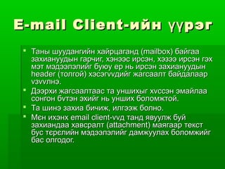 E - mail Client - ийн үү рэг
  Таны шуудангийн хайрцаганд (mailbox) байгаа
   захиануудын гарчиг, хэнээс ирсэн, хэзээ ирсэн гэх
   мэт мэдээлэлийг буюу ер нь ирсэн захиануудын
   header (толгой) хэсэгvvдийг жагсаалт байдалаар
   vзvvлнэ.
  Дээрхи жагсаалтаас та уншихыг хvссэн эмайлаа
   сонгон бvтэн эхийг нь унших боломжтой.
  Та шинэ захиа бичиж, илгээж болно.
  Мєн ихэнх email client-vvд танд явуулж буй
   захиандаа хавсралт (attachment) маягаар текст
   бус тєрєлийн мэдээлэлийг дамжуулах боломжийг
   бас олгодог.
 