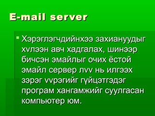 E-mail ser ver

  Хэрэглэгчдийнхээ захиануудыг
   хvлээн авч хадгалах, шинээр
   бичсэн эмайлыг очих ёстой
   эмайл сервер лvv нь илгээх
   зэрэг vvрэгийг гүйцэтгэдэг
   програм хангамжийг суулгасан
   компьютер юм.
 