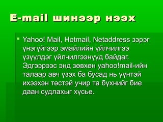 E-mail шинээр нээх

 Yahoo! Mail, Hotmail, Netaddress зэрэг
  үнэгүйгээр эмайлийн үйлчилгээ
  үзүүлдэг үйлчилгээнүүд байдаг.
  Эдгээрээс энд зөвхөн yahoo!mail-ийн
  талаар авч үзэх ба бусад нь үүнтэй
  ихээхэн төстэй учир та бүхнийг бие
  даан судлахыг хүсье.
 