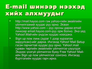 E-mail шинээр нээх эд
хийх алхмуудыг
    http://mail.hayoo.com гэж yahoo-гийн эмайлийн
     үйлчилгээний хуудас руу орно. Эсвэл
     http://www.yahoo.com – руу орсны дараа email
     линкээр email.hayoo.com-руу орж болно. Энэ үед
     Yahoo!.Mail-ийн үндсэн хуудас нээгдэнэ.
    Sign up now линк (зураг 1 дээр хүрээлэн
     харуулсан)-ийг дарна. Ингэхэд Yahoo! Mail Setup
     гэсэн гарчигтай хуудас руу орно. Yahoo!.mail
     гурван төрлийн эмайлийн үйлчилгээ үзүүлдэг.
     Эндээс үнэгүй үйлчилгээ буюу Free Yahoo! Mail-
     ийн Sign up now үйлчилгээг сонгоно. Ингэхэд
     бүртгэлийн хуудас гарч ирнэ.
 