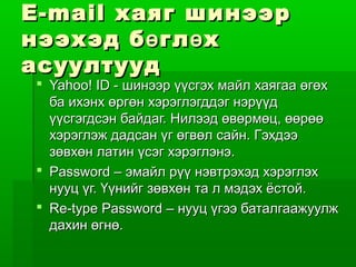 E-mail хаяг шинээр
нээхэд б ө гл ө х
асуултууд
 Yahoo! ID - шинээр үүсгэх майл хаягаа өгөх
  ба ихэнх өргөн хэрэглэгддэг нэрүүд
  үүсгэгдсэн байдаг. Нилээд өвөрмөц, өөрөө
  хэрэглэж дадсан үг өгвөл сайн. Гэхдээ
  зөвхөн латин үсэг хэрэглэнэ.
 Password – эмайл рүү нэвтрэхэд хэрэглэх
  нууц үг. Үүнийг зөвхөн та л мэдэх ёстой.
 Re-type Password – нууц үгээ баталгаажуулж
  дахин өгнө.
 