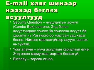 E-mail хаяг шинээр
нээхэд б ө гл ө х
асуултууд
 Security Question – нууцлалтын асуулт
  (Combo Box) сонгоно. Энд бэлэн
  асуултуудаас сонгох ба сонгосон асуулт ба
  хариулт нь Password-оо мартсан үед хэрэг
  болно. Иймээс мартахгүйгээр асуулт сонгох
  нь зүйтэй.
 Your answer – нууц асуултын хариултыг өгнө.
  Энд өгсөн хариултаа мартаж болохгүй.
 Birthday – төрсөн огноо
 