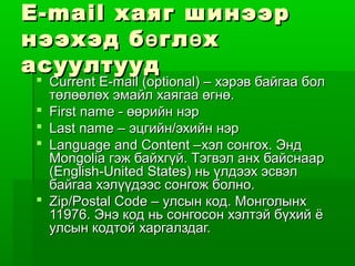 E-mail хаяг шинээр
нээхэд б ө гл ө х
асуултууд
 Current E-mail (optional) – хэрэв байгаа бол
  төлөөлөх эмайл хаягаа өгнө.
 First name - өөрийн нэр
 Last name – эцгийн/эхийн нэр
 Language and Content –хэл сонгох. Энд
  Mongolia гэж байхгүй. Тэгвэл анх байснаар
  (English-United States) нь үлдээх эсвэл
  байгаа хэлүүдээс сонгож болно.
 Zip/Postal Code – улсын код. Монголынх
  11976. Энэ код нь сонгосон хэлтэй бүхий ë
  улсын кодтой харгалздаг.
 