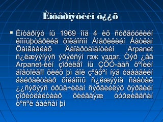 Èíòåðíýòèéí ò¿¿õ
   Èíòåðíýò íü 1969 îíä 4 èõ ñóðãóóëèéí
    êîìïüþòåðèéã õîëáîñîí Àìåðèêèéí Áàòëàí
    Õàìãààëàõ      Äåïàðòàìåíòèéí     Arpanet
    ñ¿ëæýýíýýñ ýõýëñýí гэж үздэг. Òýð ¿åä
    Arpanet-èéí çîðèëãî íü ÇÕÓ-ààñ öºìèéí
    äîâòîëãîî õèéõ þì áîë çºâõºí íýã óäààãèéí
    äàéðàëòààð õîëáîîíû ñ¿ëæýýíä ñààòàë
    ¿¿ñýõýýñ óðüä÷èëàí ñýðãèéëýõ öýðãèéí
    çîðèóëàëòààð     õèéãäýæ       òóðøèãäñàí
    òºñºë áàéñàí þì
 