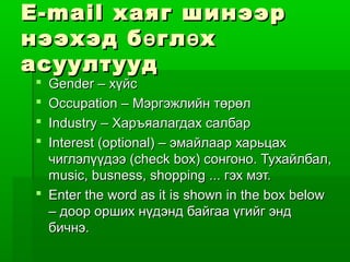 E-mail хаяг шинээр
нээхэд б ө гл ө х
асуултууд
 Gender – хүйс
 Occupation – Мэргэжлийн төрөл
 Industry – Харъяалагдах салбар
 Interest (optional) – эмайлаар харьцах
  чиглэлүүдээ (check box) сонгоно. Тухайлбал,
  music, busness, shopping ... гэх мэт.
 Enter the word as it is shown in the box below
  – доор орших нүдэнд байгаа үгийг энд
  бичнэ.
 