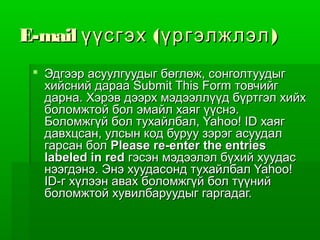 E-mail үүсгэх ( үргэлжлэл )
  Эдгээр асуулгуудыг бөглөж, сонголтуудыг
   хийсний дараа Submit This Form товчийг
   дарна. Хэрэв дээрх мэдээллүүд бүртгэл хийх
   боломжтой бол эмайл хаяг үүснэ.
   Боломжгүй бол тухайлбал, Yahoo! ID хаяг
   давхцсан, улсын код буруу зэрэг асуудал
   гарсан бол Please re-enter the entries
   labeled in red гэсэн мэдээлэл бүхий хуудас
   нээгдэнэ. Энэ хуудасонд тухайлбал Yahoo!
   ID-г хүлээн авах боломжгүй бол түүний
   боломжтой хувилбаруудыг гаргадаг.
 
