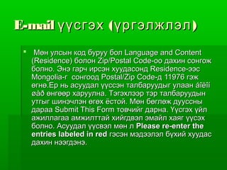 E-mail үүсгэх ( үргэлжлэл )
  Мөн улсын код буруу бол Language and Content
   (Residence) болон Zip/Postal Code-оо дахин сонгож
   болно. Энэ гарч ирсэн хуудасонд Residence-ээс
   Mongolia-г сонгоод Postal/Zip Code-д 11976 гэж
   өгнө.Ер нь асуудал үүссэн талбаруудыг улаан áîëîí
   øàð өнгөөр харуулна. Тэгэхлээр тэр талбаруудын
   утгыг шинэчлэн өгөх ёстой. Мөн бөглөж дууссны
   дараа Submit This Form товчийг дарна. Үүсгэх үйл
   ажиллагаа амжилттай хийгдвэл эмайл хаяг үүсэх
   болно. Асуудал үүсвэл мөн л Please re-enter the
   entries labeled in red гэсэн мэдээлэл бүхий хуудас
   дахин нээгдэнэ.
 