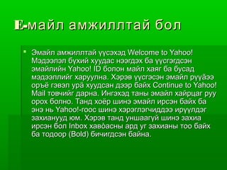 E-майл амжиллтай бол
  Эмайл амжиллтай үүсэхэд Welcome to Yahoo!
   Мэдээлэл бүхий хуудас нээгдэх ба үүсгэгдсэн
   эмайлийн Yahoo! ID болон майл хаяг ба бусад
   мэдээллийг харуулна. Хэрэв үүсгэсэн эмайл рүүãээ
   оръё гэвэл урä хуудсан дээр байх Continue to Yahoo!
   Mail товчийг дарна. Ингэхэд таны эмайл хайрцаг руу
   орох болно. Танд хоёр шинэ эмайл ирсэн байх ба
   энэ нь Yahoo!-гоос шинэ хэрэглэгчиддээ ирүүлдэг
   захианууд юм. Хэрэв танд уншаагүй шинэ захиа
   ирсэн бол Inbox хавòасны ард уг захианы тоо байх
   ба тодоор (Bold) бичигдсэн байна.
 