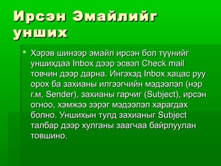 Ирсэн Эмайлийг
унших
 Хэрэв шинээр эмайл ирсэн бол түүнийг
  уншихдаа Inbox дээр эсвэл Check mail
  товчин дээр дарна. Ингэхэд Inbox хацас руу
  орох ба захианы илгээгчийн мэдээлэл (нэр
  г.м, Sender), захианы гарчиг (Subject), ирсэн
  огноо, хэмжээ зэрэг мэдээлэл харагдах
  болно. Уншихын тулд захианыг Subject
  талбар дээр хулганы заагчаа байрлуулан
  товшино.
 