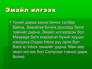Эмайл илгээх

 Үүний дараа захиа бичих талбар
  байна. Захиагаа бичиж дуусаад Send
  товчиéг дарна. Эмайл илгээгдсэн бол
  Message Sent мэдээлэл бүхий хуудас
  нээгдэнэ.Ондоо Inbox руу орох бол
  Back to Inbox линкийг дарна. Мөн өөр
  эмал илгээх бол Compose товчоо дарж
  болно.
 