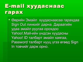 E-mail хуудаснаас
гарах
 Өөрийн Эмайл хуудаснаасаа гарахдаа
  Sign Out линкийг дарна. Дараагийн
  удаа эмайл руугаа орохдоо
  Yahoo!.Mail-ийн үндсэн хуудасны
  Yahoo! ID талбарт эмайл хаягаа,
  Password талбарт нууц үгээ өгөөд Sign
  In товчийг дарж орно.
 